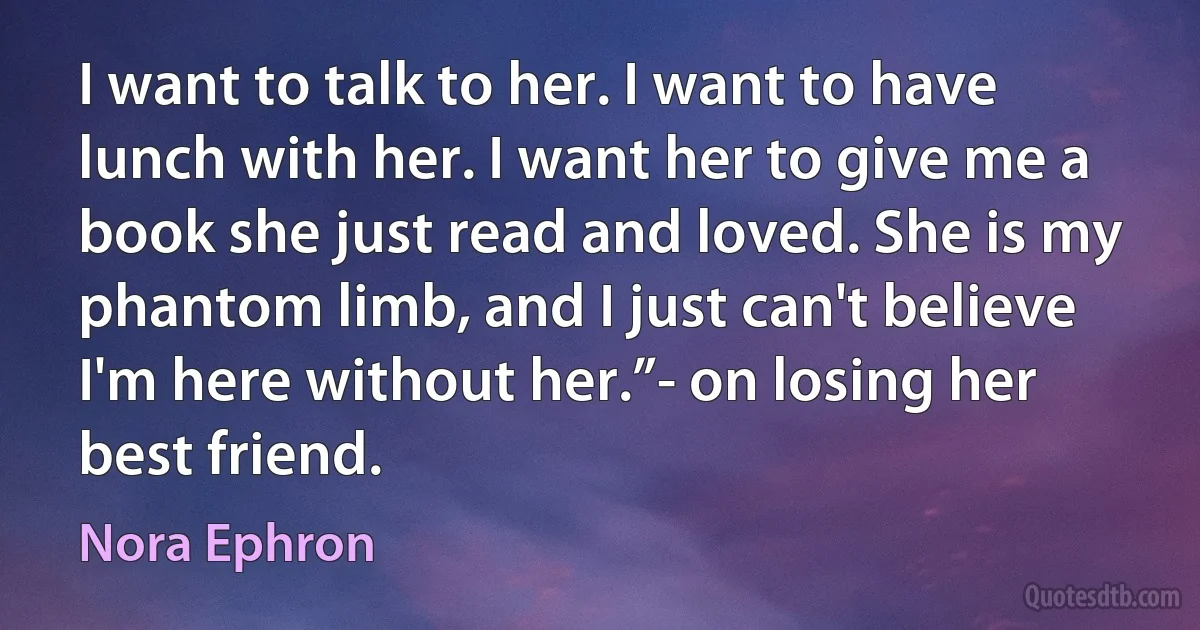 I want to talk to her. I want to have lunch with her. I want her to give me a book she just read and loved. She is my phantom limb, and I just can't believe I'm here without her.”- on losing her best friend. (Nora Ephron)