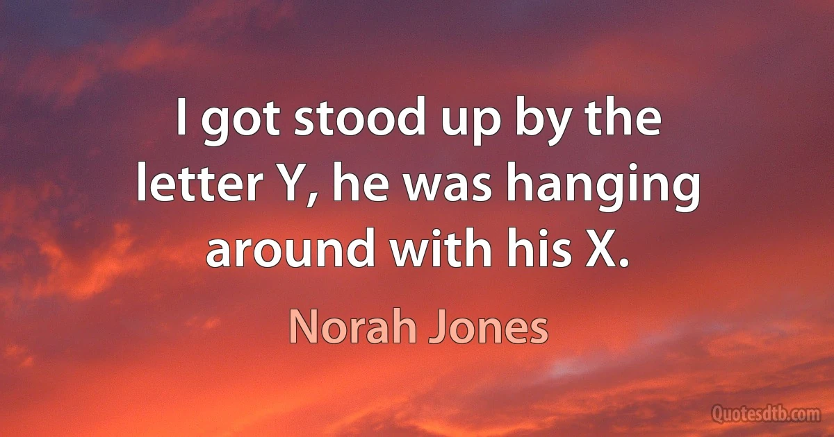 I got stood up by the letter Y, he was hanging around with his X. (Norah Jones)