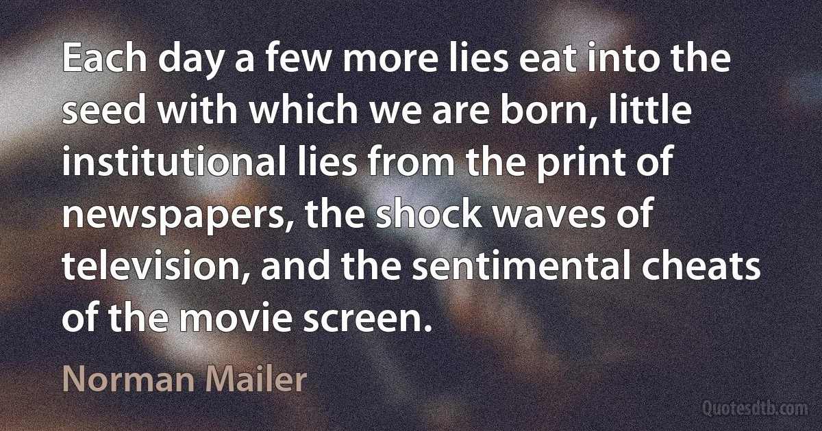 Each day a few more lies eat into the seed with which we are born, little institutional lies from the print of newspapers, the shock waves of television, and the sentimental cheats of the movie screen. (Norman Mailer)