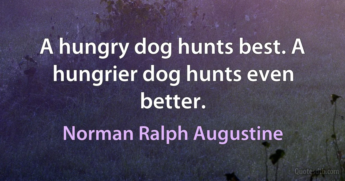 A hungry dog hunts best. A hungrier dog hunts even better. (Norman Ralph Augustine)