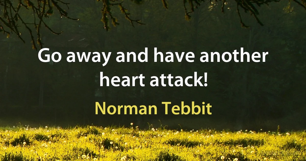 Go away and have another heart attack! (Norman Tebbit)