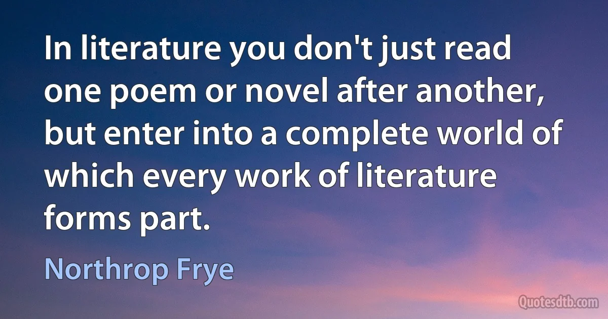 In literature you don't just read one poem or novel after another, but enter into a complete world of which every work of literature forms part. (Northrop Frye)