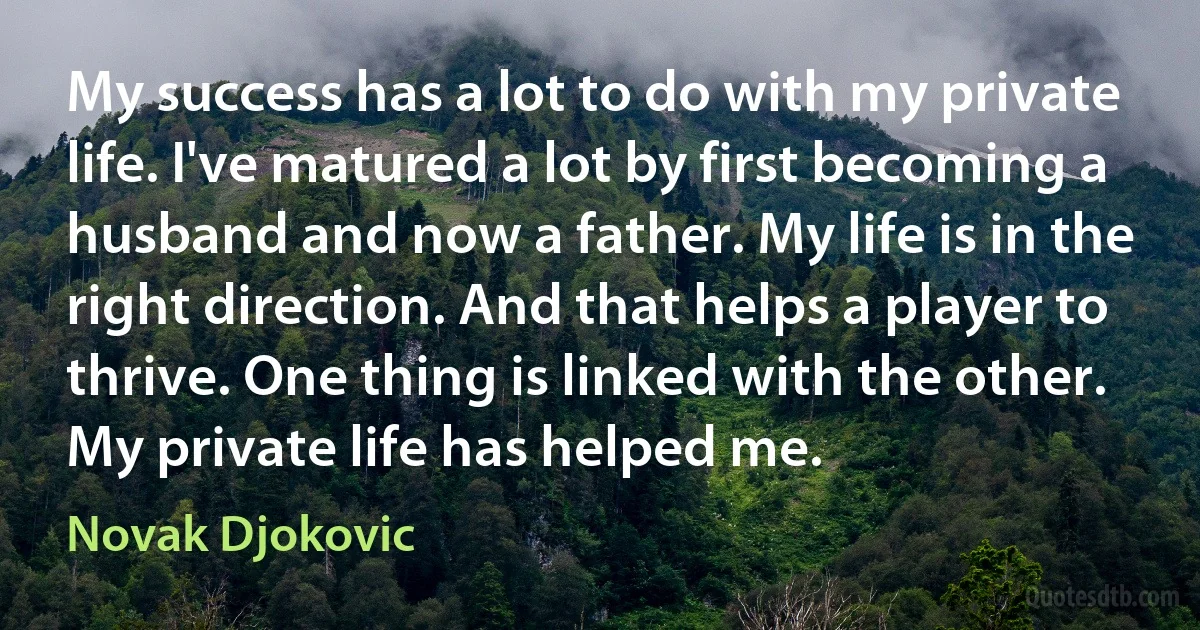 My success has a lot to do with my private life. I've matured a lot by first becoming a husband and now a father. My life is in the right direction. And that helps a player to thrive. One thing is linked with the other. My private life has helped me. (Novak Djokovic)