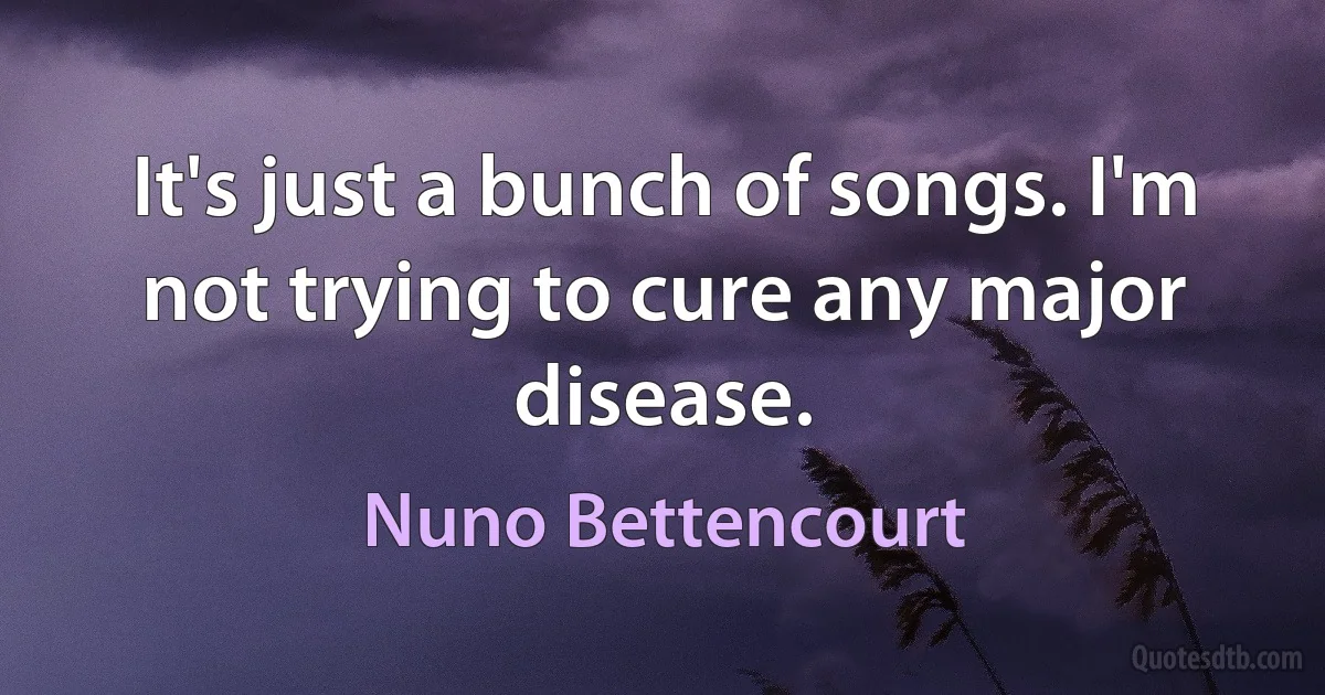 It's just a bunch of songs. I'm not trying to cure any major disease. (Nuno Bettencourt)