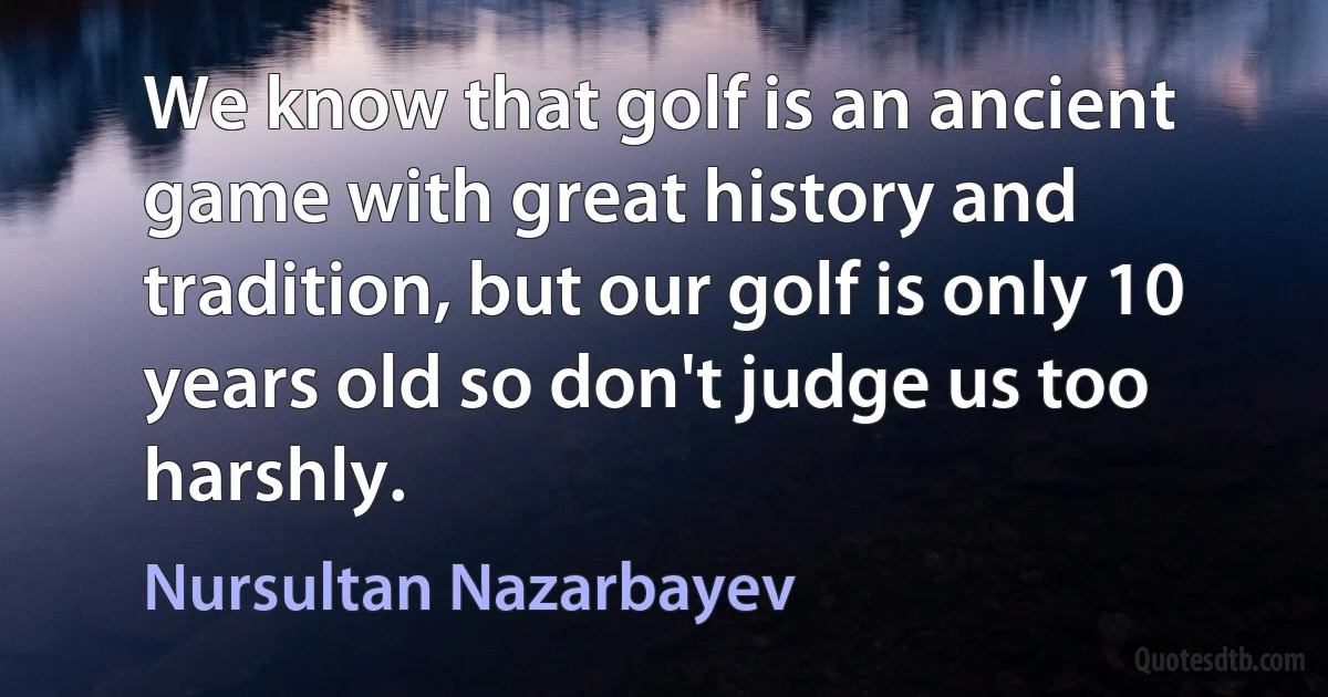 We know that golf is an ancient game with great history and tradition, but our golf is only 10 years old so don't judge us too harshly. (Nursultan Nazarbayev)