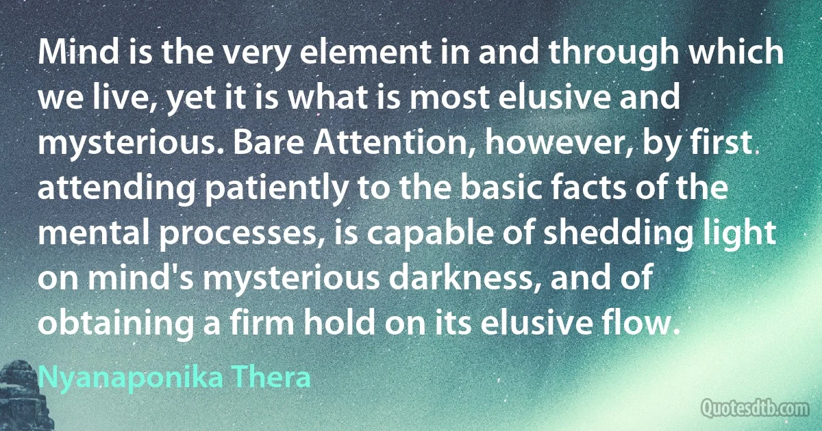 Mind is the very element in and through which we live, yet it is what is most elusive and mysterious. Bare Attention, however, by first attending patiently to the basic facts of the mental processes, is capable of shedding light on mind's mysterious darkness, and of obtaining a firm hold on its elusive flow. (Nyanaponika Thera)