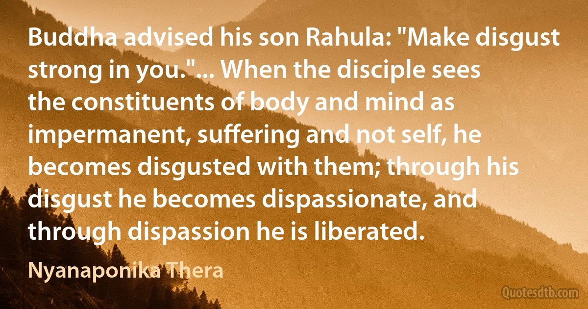 Buddha advised his son Rahula: "Make disgust strong in you."... When the disciple sees the constituents of body and mind as impermanent, suffering and not self, he becomes disgusted with them; through his disgust he becomes dispassionate, and through dispassion he is liberated. (Nyanaponika Thera)