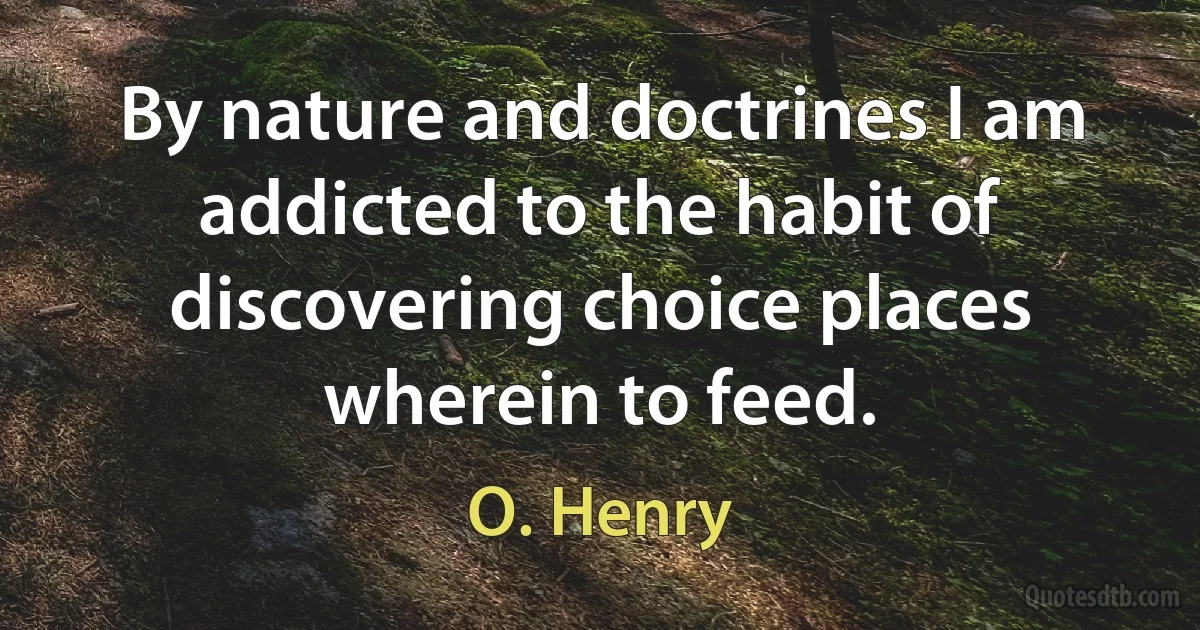 By nature and doctrines I am addicted to the habit of discovering choice places wherein to feed. (O. Henry)