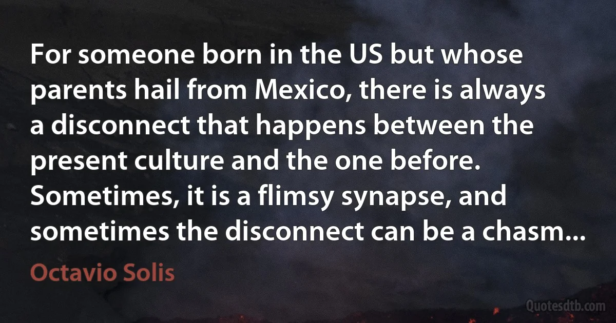 For someone born in the US but whose parents hail from Mexico, there is always a disconnect that happens between the present culture and the one before. Sometimes, it is a flimsy synapse, and sometimes the disconnect can be a chasm... (Octavio Solis)