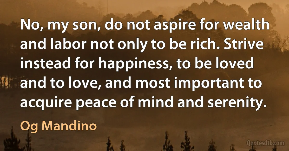 No, my son, do not aspire for wealth and labor not only to be rich. Strive instead for happiness, to be loved and to love, and most important to acquire peace of mind and serenity. (Og Mandino)