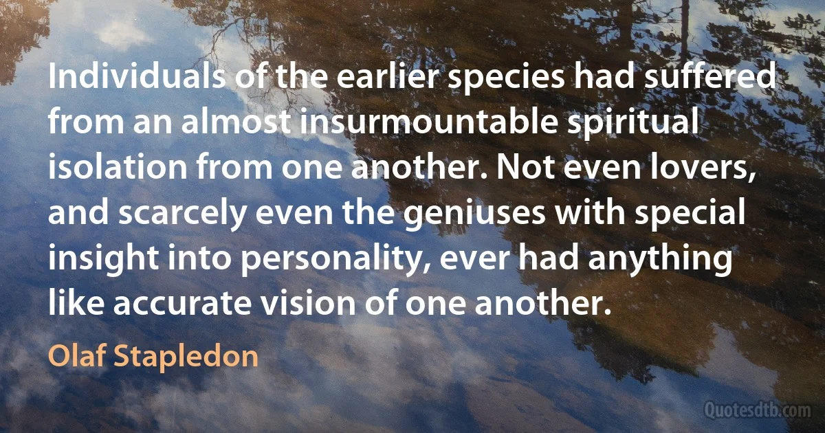 Individuals of the earlier species had suffered from an almost insurmountable spiritual isolation from one another. Not even lovers, and scarcely even the geniuses with special insight into personality, ever had anything like accurate vision of one another. (Olaf Stapledon)