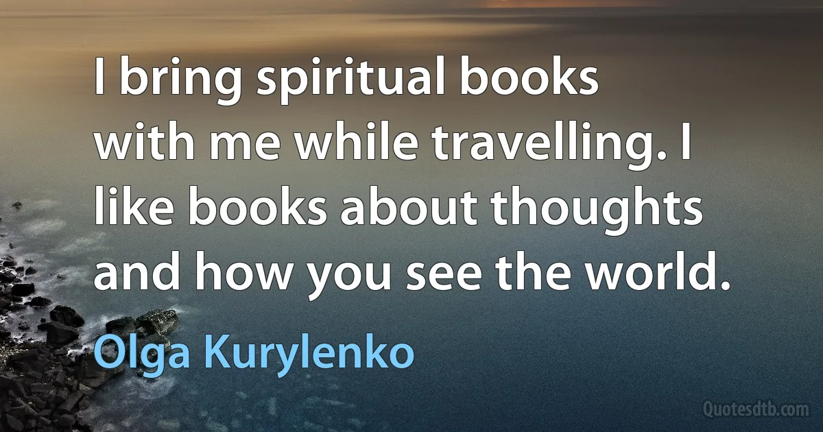 I bring spiritual books with me while travelling. I like books about thoughts and how you see the world. (Olga Kurylenko)