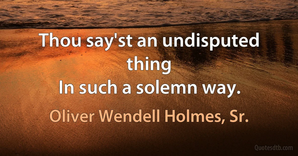 Thou say'st an undisputed thing
In such a solemn way. (Oliver Wendell Holmes, Sr.)