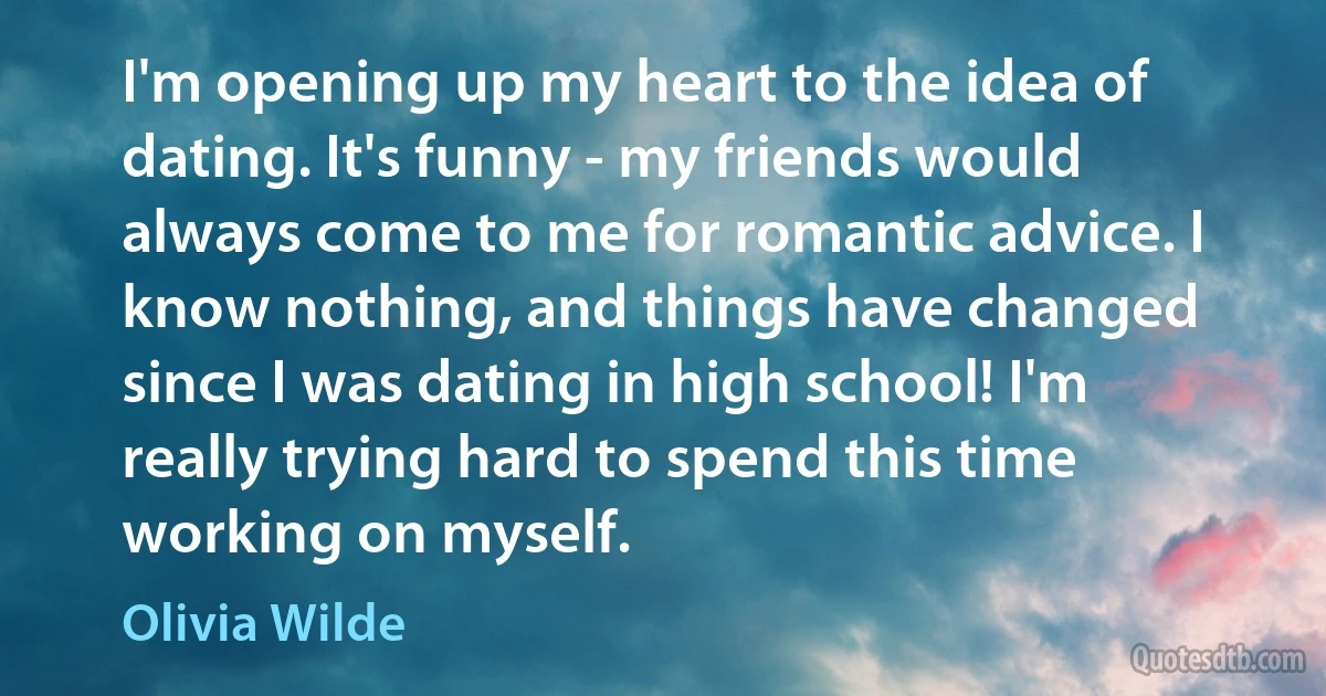 I'm opening up my heart to the idea of dating. It's funny - my friends would always come to me for romantic advice. I know nothing, and things have changed since I was dating in high school! I'm really trying hard to spend this time working on myself. (Olivia Wilde)