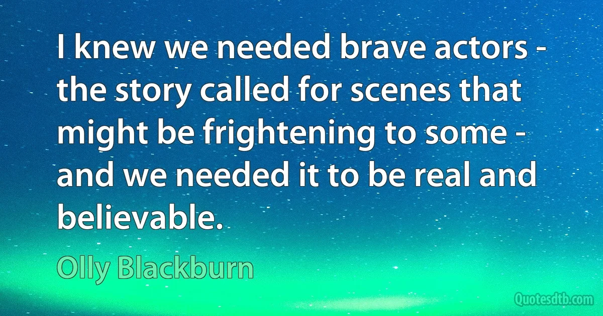 I knew we needed brave actors - the story called for scenes that might be frightening to some - and we needed it to be real and believable. (Olly Blackburn)