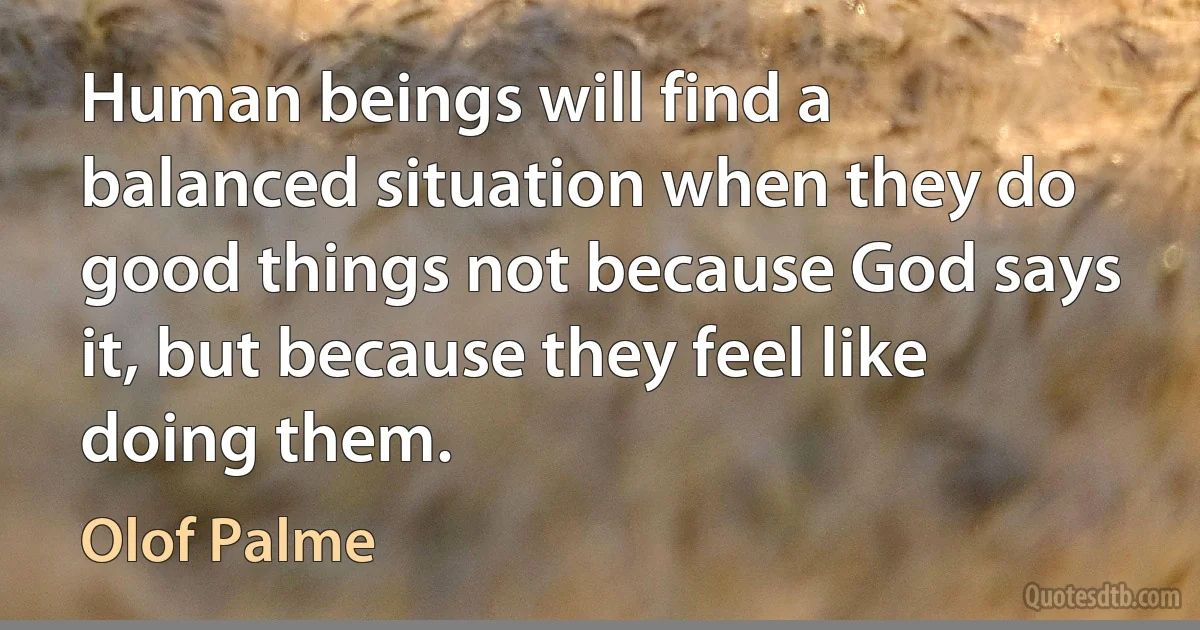 Human beings will find a balanced situation when they do good things not because God says it, but because they feel like doing them. (Olof Palme)