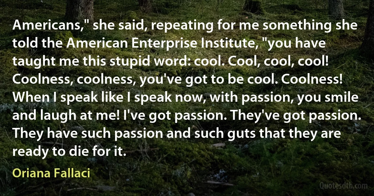 Americans," she said, repeating for me something she told the American Enterprise Institute, "you have taught me this stupid word: cool. Cool, cool, cool! Coolness, coolness, you've got to be cool. Coolness! When I speak like I speak now, with passion, you smile and laugh at me! I've got passion. They've got passion. They have such passion and such guts that they are ready to die for it. (Oriana Fallaci)