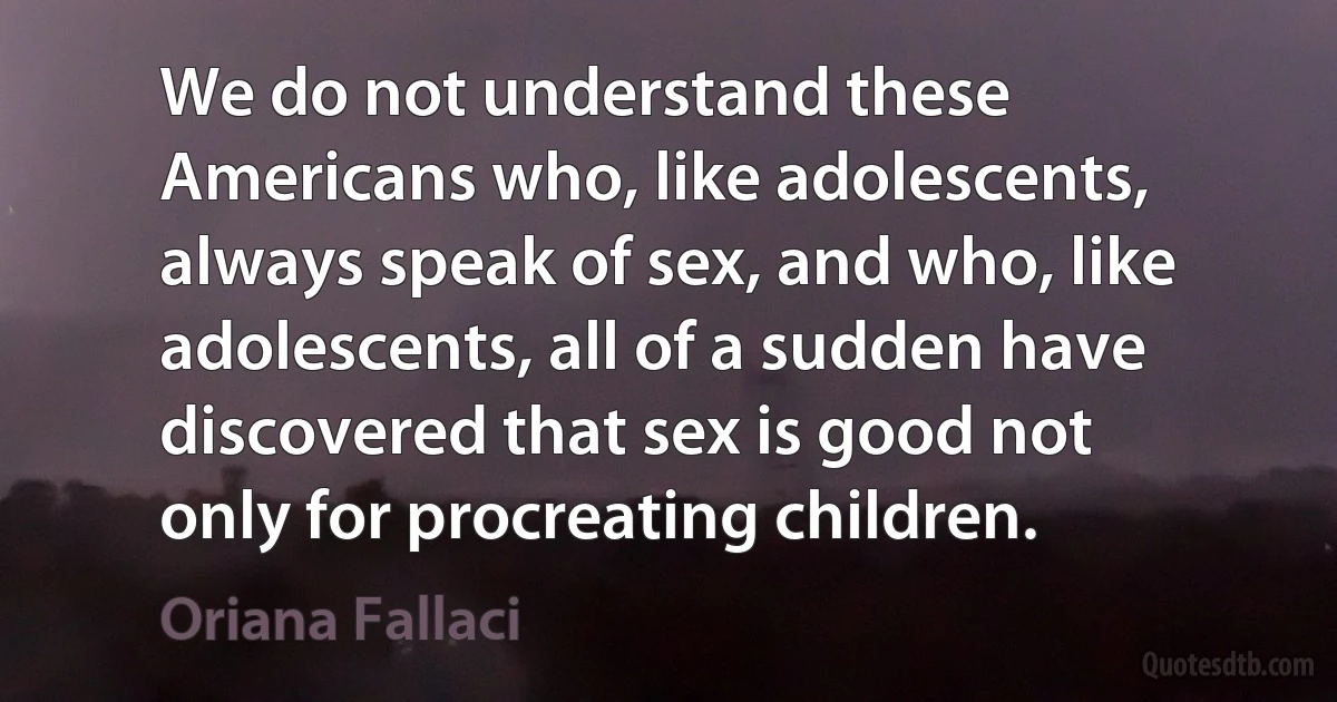 We do not understand these Americans who, like adolescents, always speak of sex, and who, like adolescents, all of a sudden have discovered that sex is good not only for procreating children. (Oriana Fallaci)