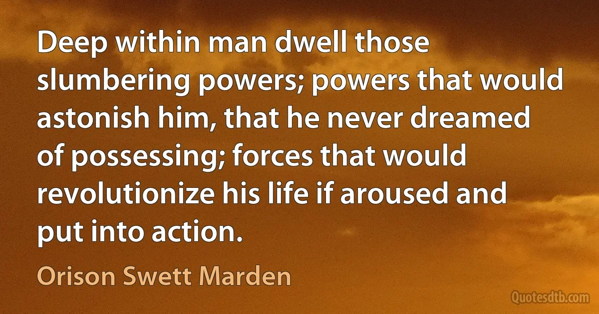 Deep within man dwell those slumbering powers; powers that would astonish him, that he never dreamed of possessing; forces that would revolutionize his life if aroused and put into action. (Orison Swett Marden)