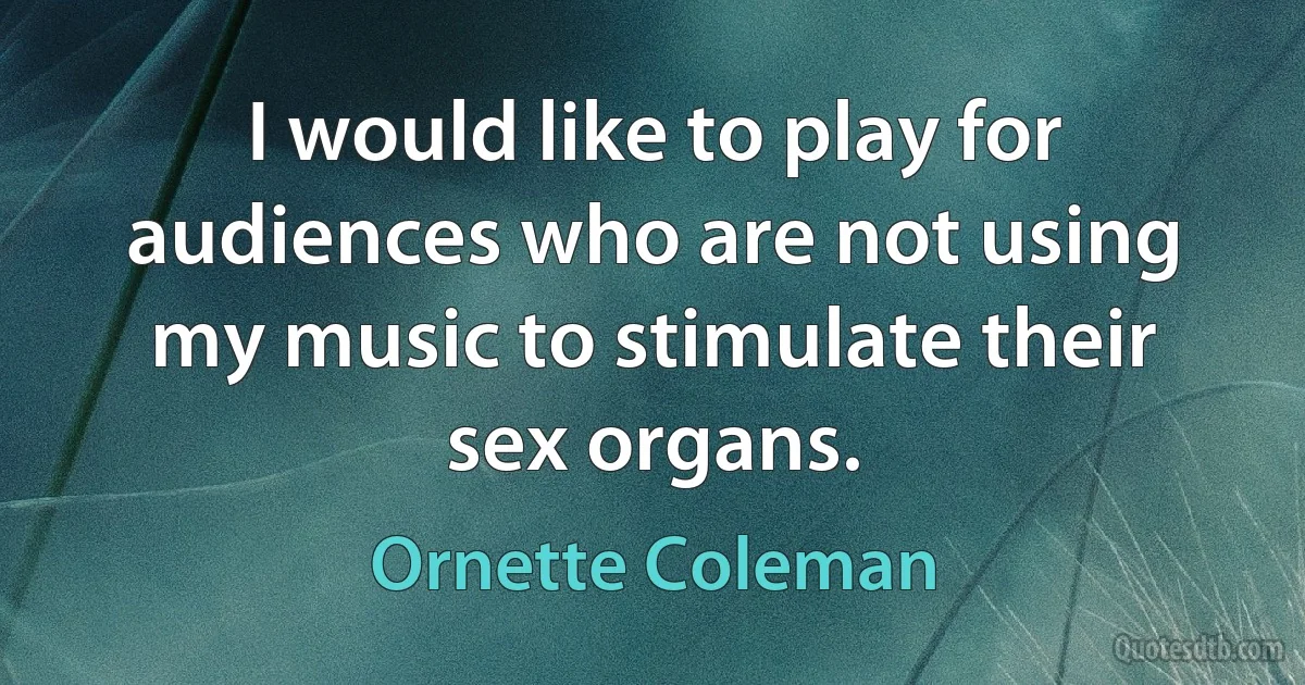 I would like to play for audiences who are not using my music to stimulate their sex organs. (Ornette Coleman)