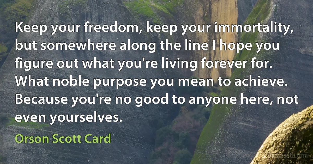 Keep your freedom, keep your immortality, but somewhere along the line I hope you figure out what you're living forever for. What noble purpose you mean to achieve. Because you're no good to anyone here, not even yourselves. (Orson Scott Card)