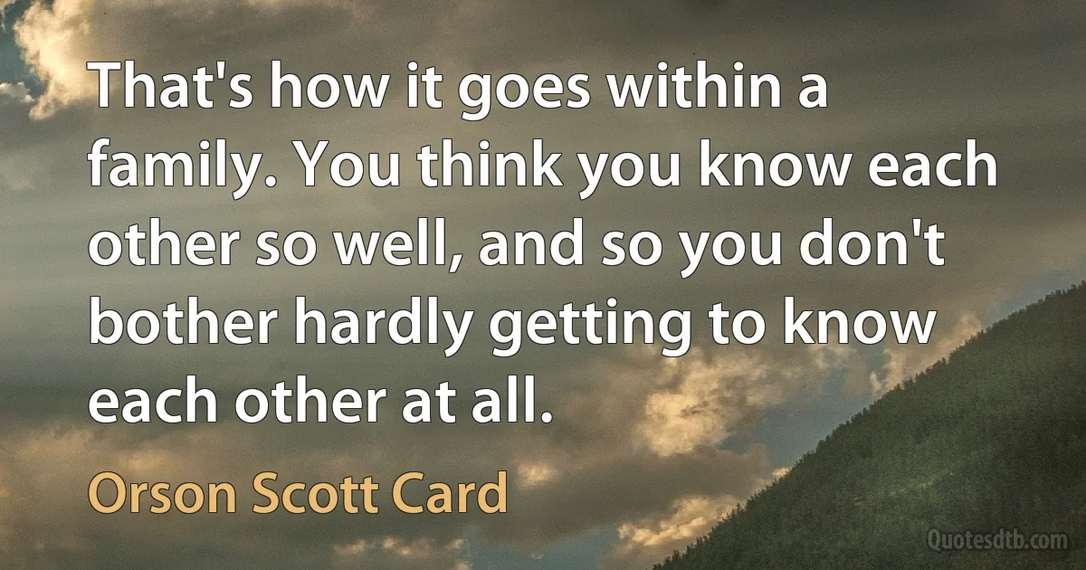 That's how it goes within a family. You think you know each other so well, and so you don't bother hardly getting to know each other at all. (Orson Scott Card)