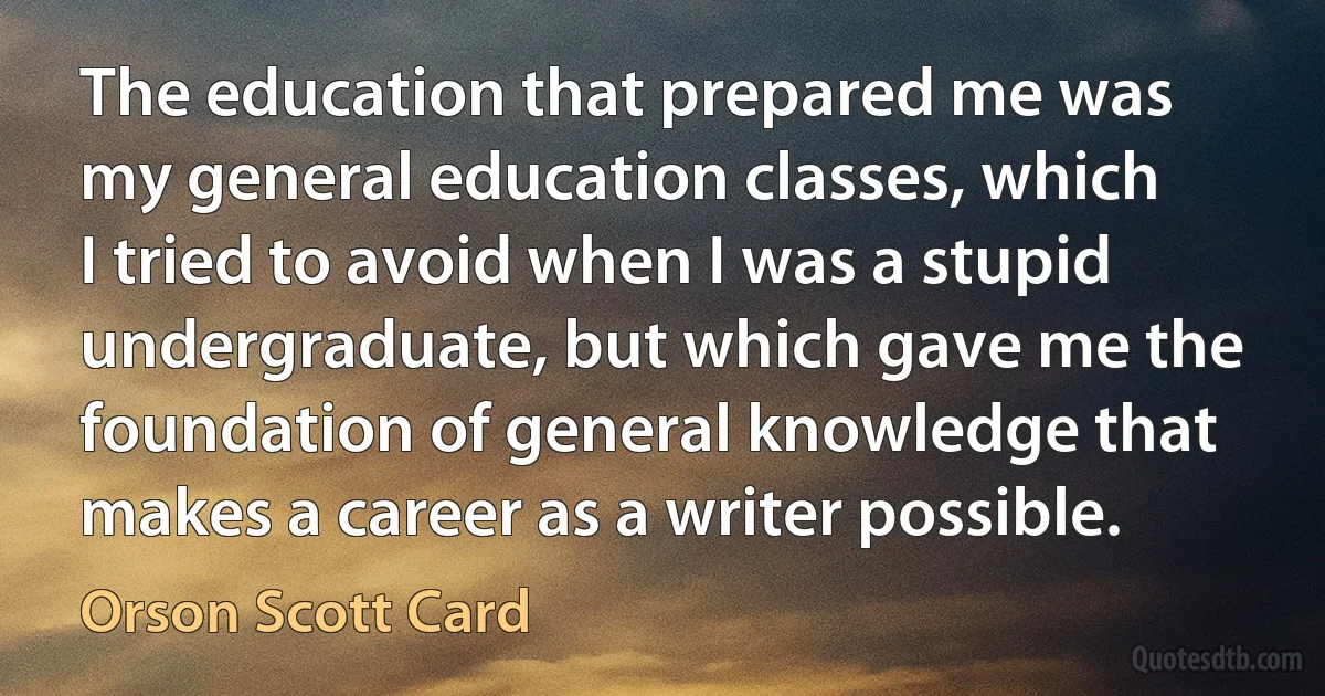 The education that prepared me was my general education classes, which I tried to avoid when I was a stupid undergraduate, but which gave me the foundation of general knowledge that makes a career as a writer possible. (Orson Scott Card)