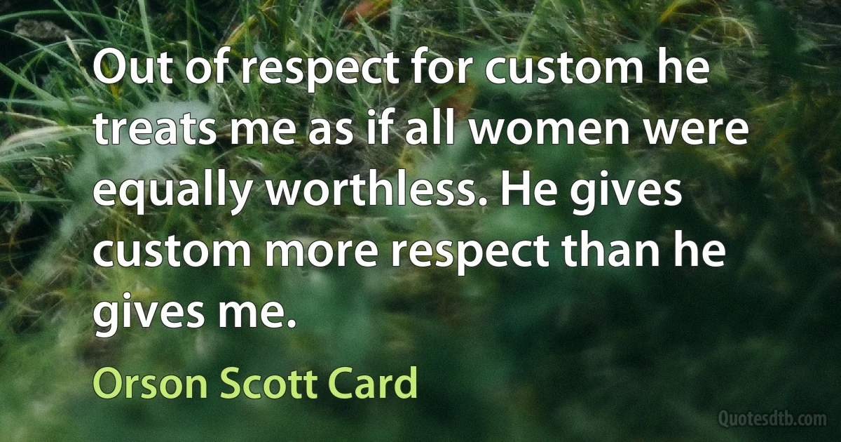 Out of respect for custom he treats me as if all women were equally worthless. He gives custom more respect than he gives me. (Orson Scott Card)