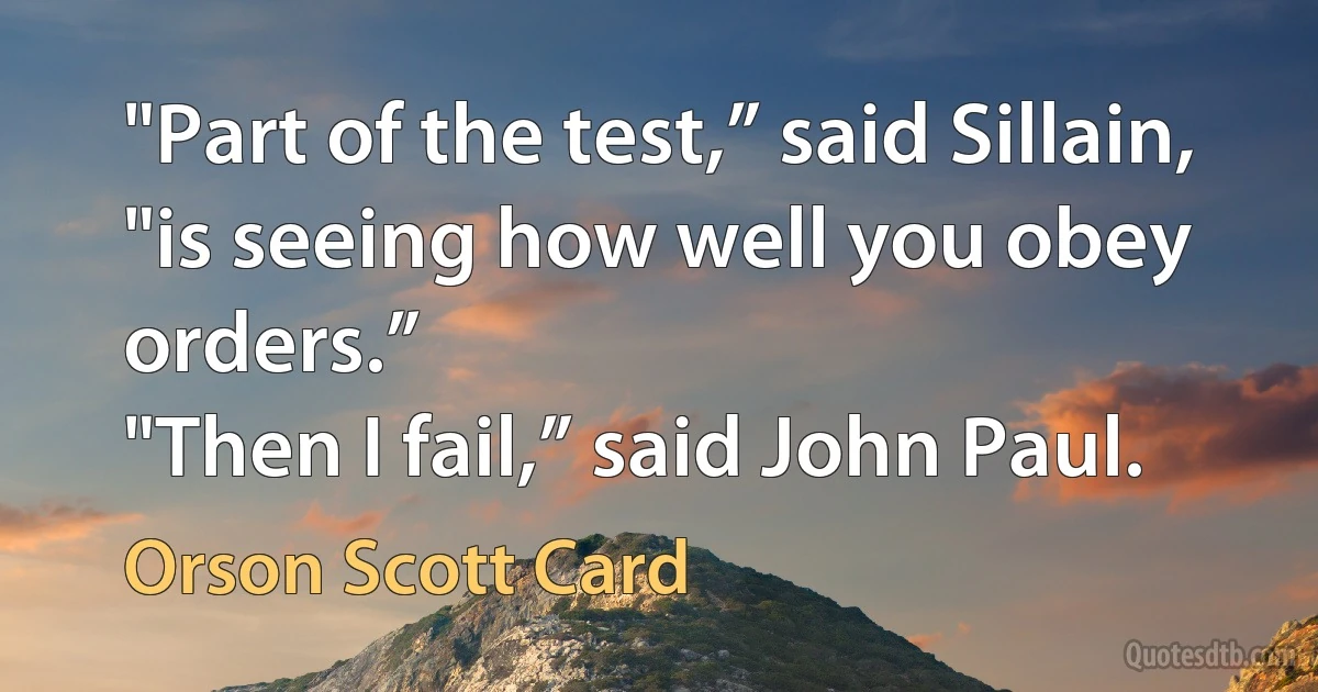 "Part of the test,” said Sillain, "is seeing how well you obey orders.”
"Then I fail,” said John Paul. (Orson Scott Card)