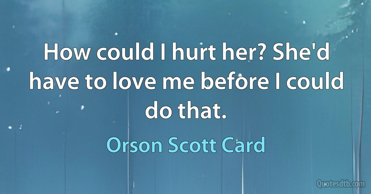 How could I hurt her? She'd have to love me before I could do that. (Orson Scott Card)