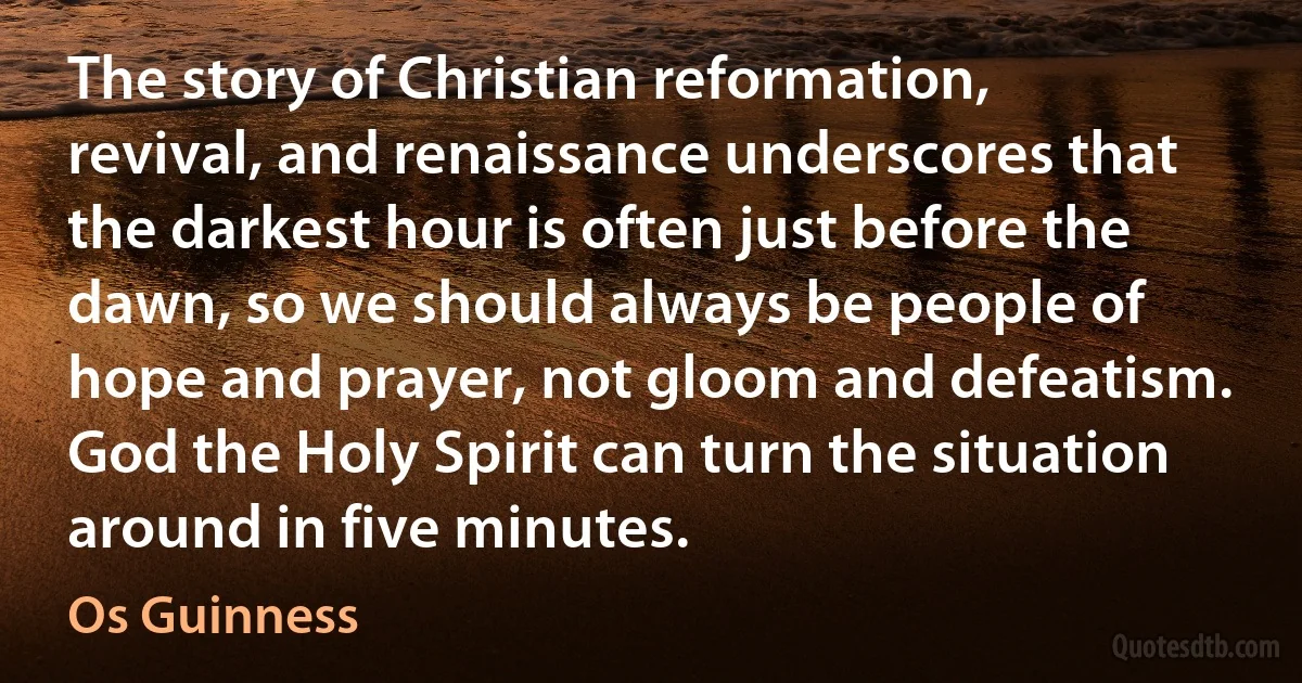 The story of Christian reformation, revival, and renaissance underscores that the darkest hour is often just before the dawn, so we should always be people of hope and prayer, not gloom and defeatism. God the Holy Spirit can turn the situation around in five minutes. (Os Guinness)