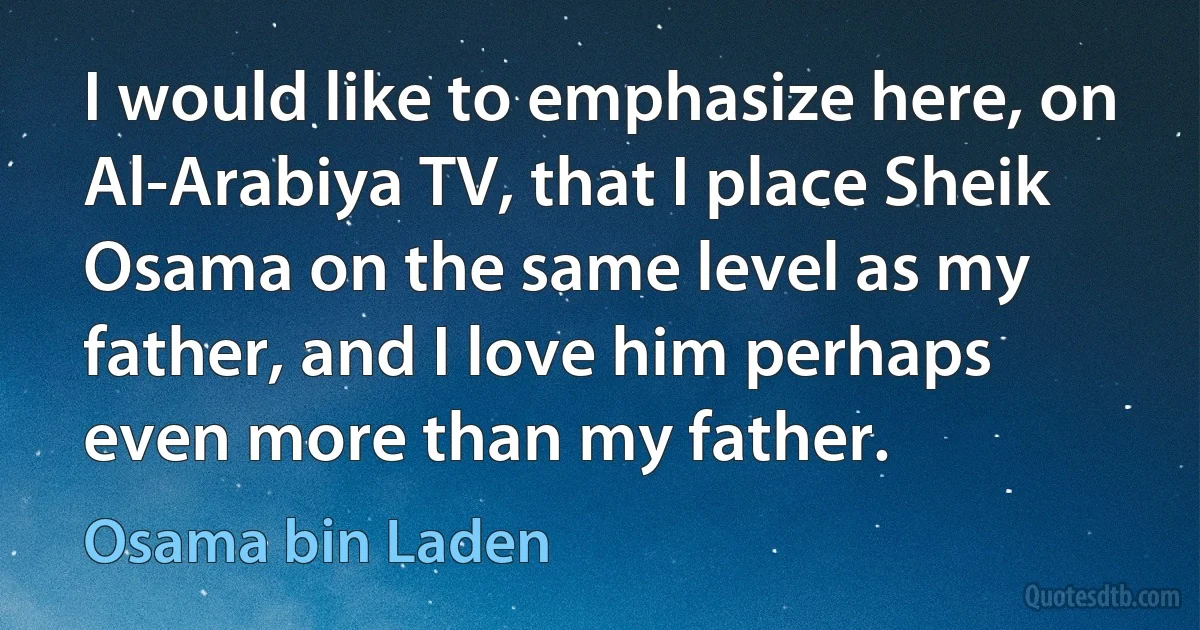 I would like to emphasize here, on Al-Arabiya TV, that I place Sheik Osama on the same level as my father, and I love him perhaps even more than my father. (Osama bin Laden)