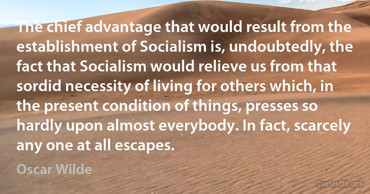 The chief advantage that would result from the establishment of Socialism is, undoubtedly, the fact that Socialism would relieve us from that sordid necessity of living for others which, in the present condition of things, presses so hardly upon almost everybody. In fact, scarcely any one at all escapes. (Oscar Wilde)