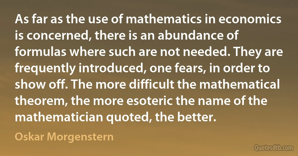 As far as the use of mathematics in economics is concerned, there is an abundance of formulas where such are not needed. They are frequently introduced, one fears, in order to show off. The more difficult the mathematical theorem, the more esoteric the name of the mathematician quoted, the better. (Oskar Morgenstern)