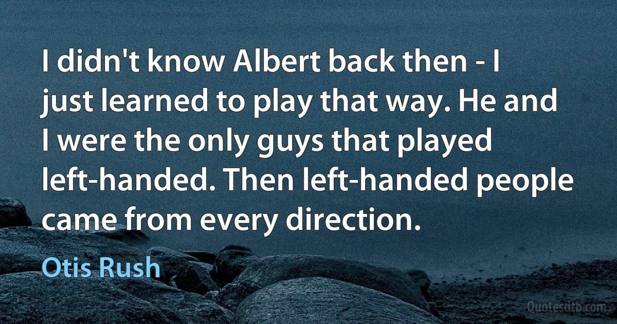 I didn't know Albert back then - I just learned to play that way. He and I were the only guys that played left-handed. Then left-handed people came from every direction. (Otis Rush)