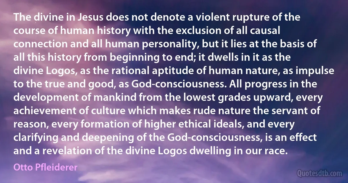 The divine in Jesus does not denote a violent rupture of the course of human history with the exclusion of all causal connection and all human personality, but it lies at the basis of all this history from beginning to end; it dwells in it as the divine Logos, as the rational aptitude of human nature, as impulse to the true and good, as God-consciousness. All progress in the development of mankind from the lowest grades upward, every achievement of culture which makes rude nature the servant of reason, every formation of higher ethical ideals, and every clarifying and deepening of the God-consciousness, is an effect and a revelation of the divine Logos dwelling in our race. (Otto Pfleiderer)