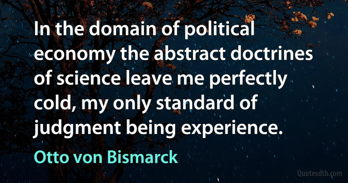 In the domain of political economy the abstract doctrines of science leave me perfectly cold, my only standard of judgment being experience. (Otto von Bismarck)