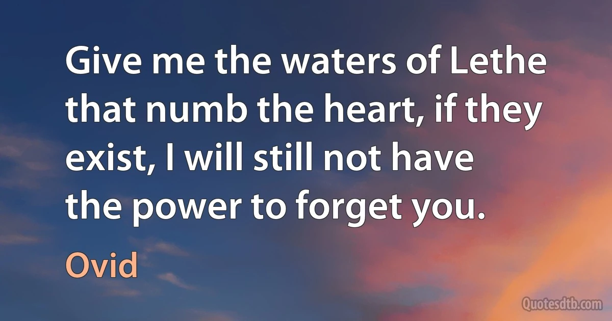 Give me the waters of Lethe that numb the heart, if they exist, I will still not have the power to forget you. (Ovid)