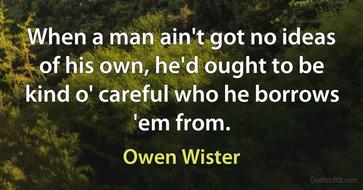 When a man ain't got no ideas of his own, he'd ought to be kind o' careful who he borrows 'em from. (Owen Wister)