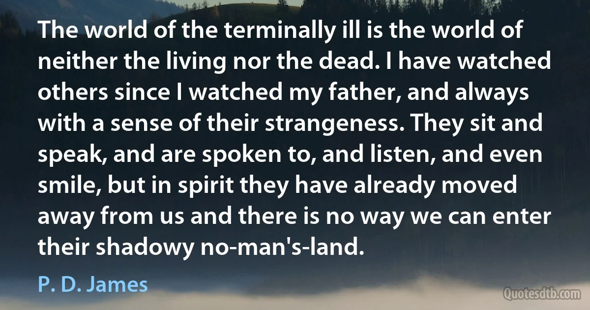 The world of the terminally ill is the world of neither the living nor the dead. I have watched others since I watched my father, and always with a sense of their strangeness. They sit and speak, and are spoken to, and listen, and even smile, but in spirit they have already moved away from us and there is no way we can enter their shadowy no-man's-land. (P. D. James)