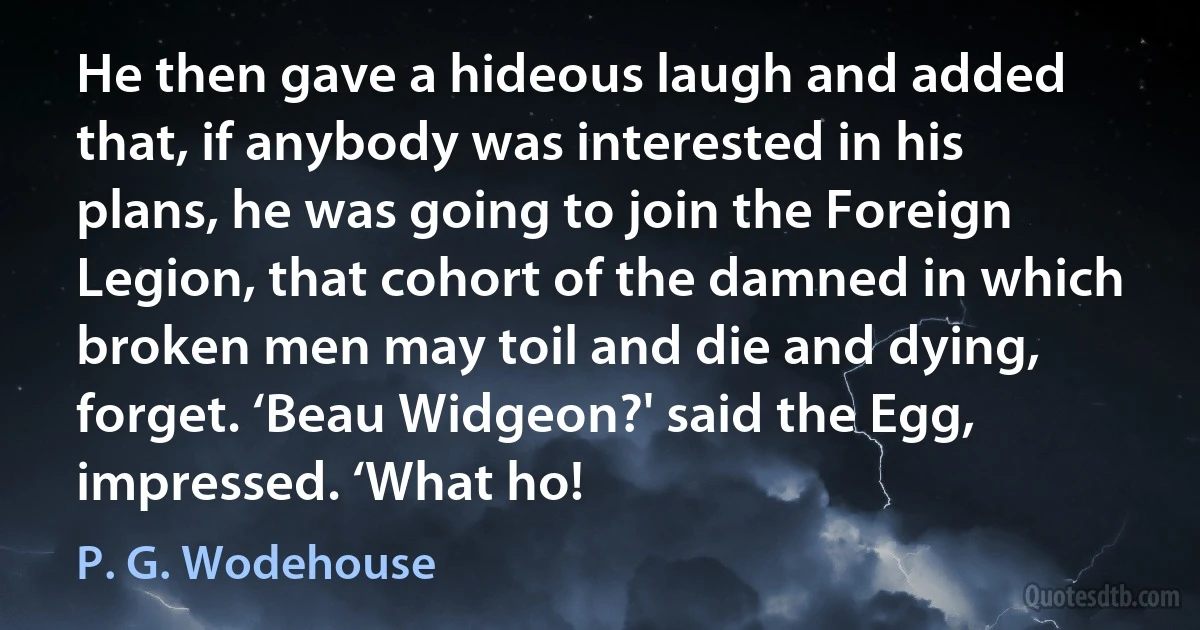 He then gave a hideous laugh and added that, if anybody was interested in his plans, he was going to join the Foreign Legion, that cohort of the damned in which broken men may toil and die and dying, forget. ‘Beau Widgeon?' said the Egg, impressed. ‘What ho! (P. G. Wodehouse)