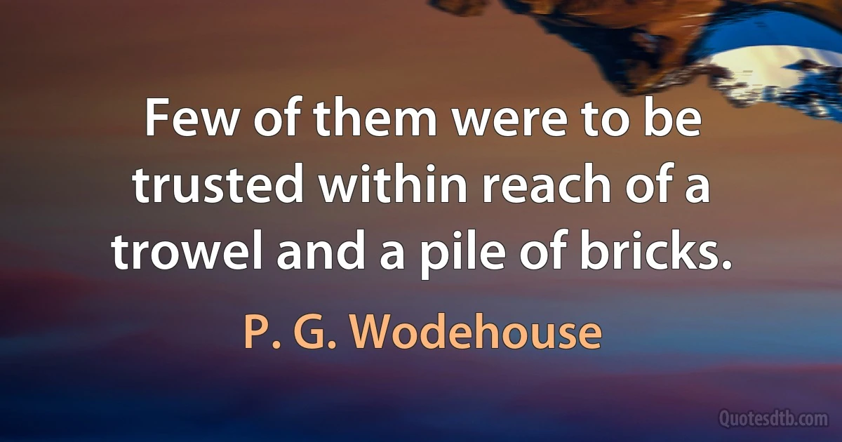 Few of them were to be trusted within reach of a trowel and a pile of bricks. (P. G. Wodehouse)