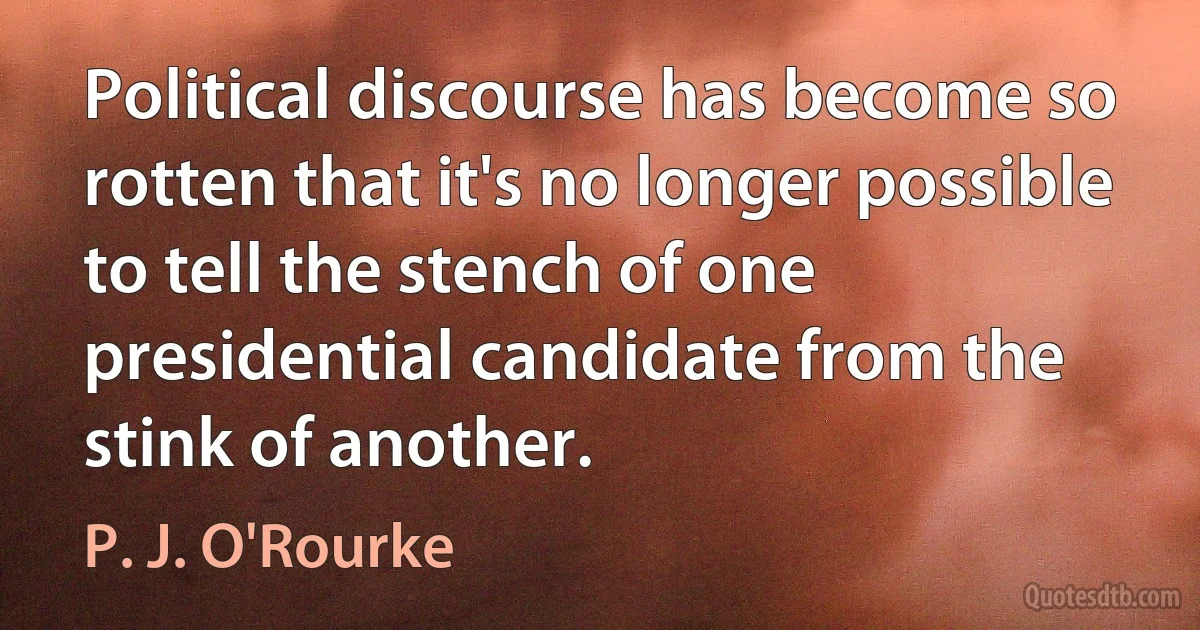 Political discourse has become so rotten that it's no longer possible to tell the stench of one presidential candidate from the stink of another. (P. J. O'Rourke)