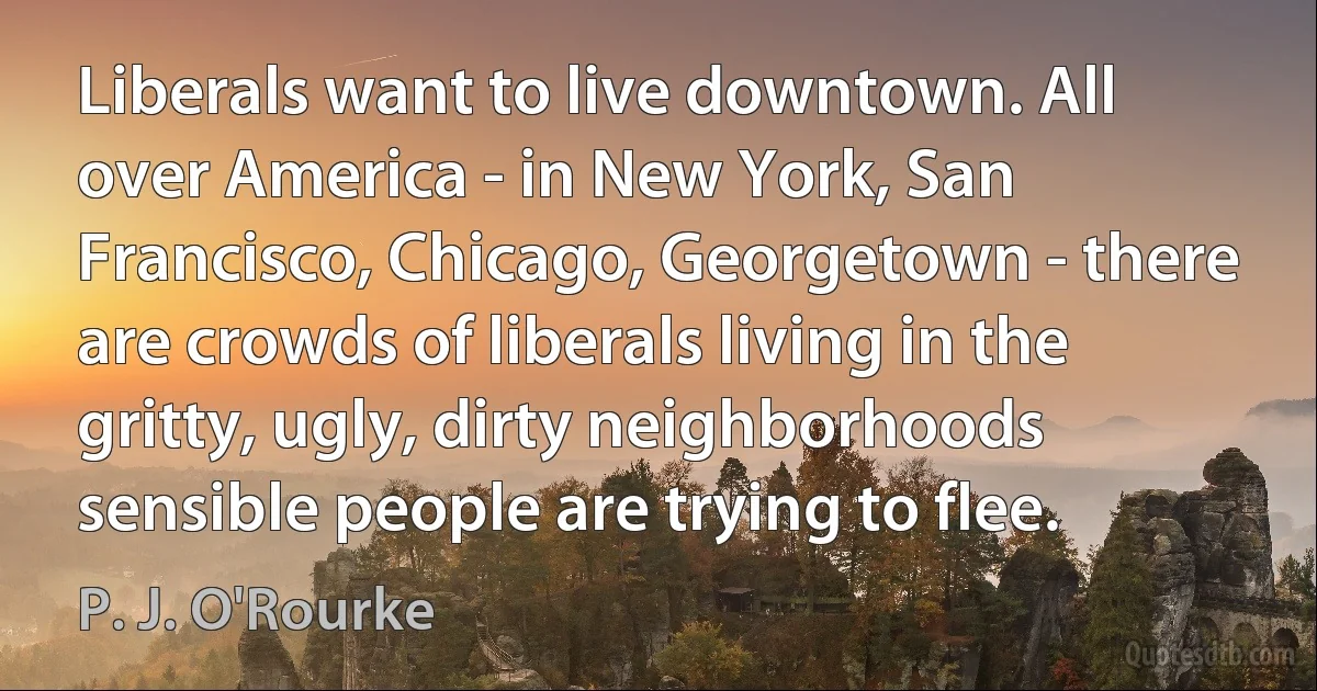 Liberals want to live downtown. All over America - in New York, San Francisco, Chicago, Georgetown - there are crowds of liberals living in the gritty, ugly, dirty neighborhoods sensible people are trying to flee. (P. J. O'Rourke)