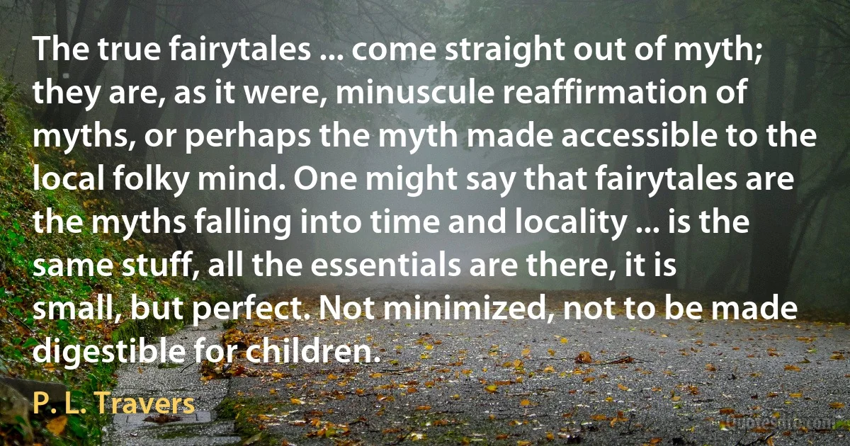 The true fairytales ... come straight out of myth; they are, as it were, minuscule reaffirmation of myths, or perhaps the myth made accessible to the local folky mind. One might say that fairytales are the myths falling into time and locality ... is the same stuff, all the essentials are there, it is small, but perfect. Not minimized, not to be made digestible for children. (P. L. Travers)