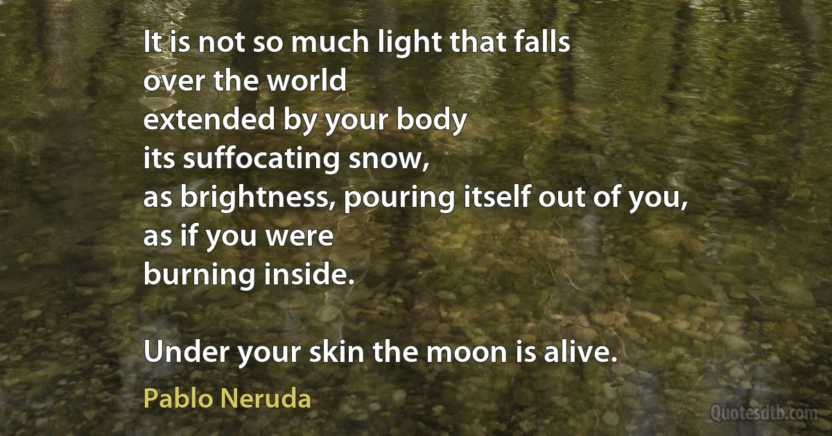 It is not so much light that falls
over the world
extended by your body
its suffocating snow,
as brightness, pouring itself out of you,
as if you were
burning inside.

Under your skin the moon is alive. (Pablo Neruda)