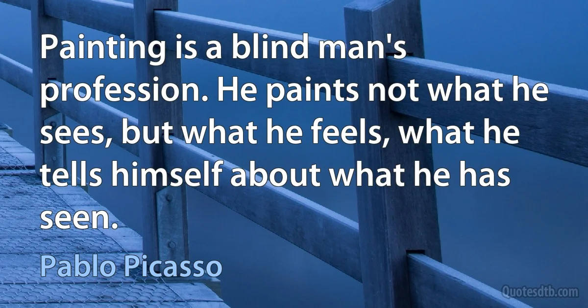 Painting is a blind man's profession. He paints not what he sees, but what he feels, what he tells himself about what he has seen. (Pablo Picasso)