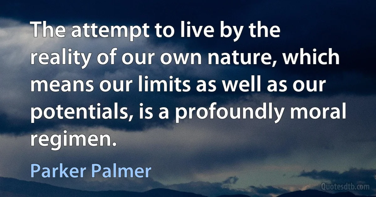 The attempt to live by the reality of our own nature, which means our limits as well as our potentials, is a profoundly moral regimen. (Parker Palmer)