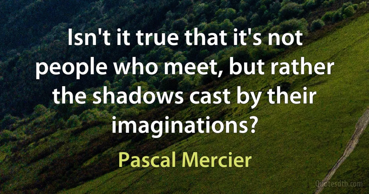 Isn't it true that it's not people who meet, but rather the shadows cast by their imaginations? (Pascal Mercier)