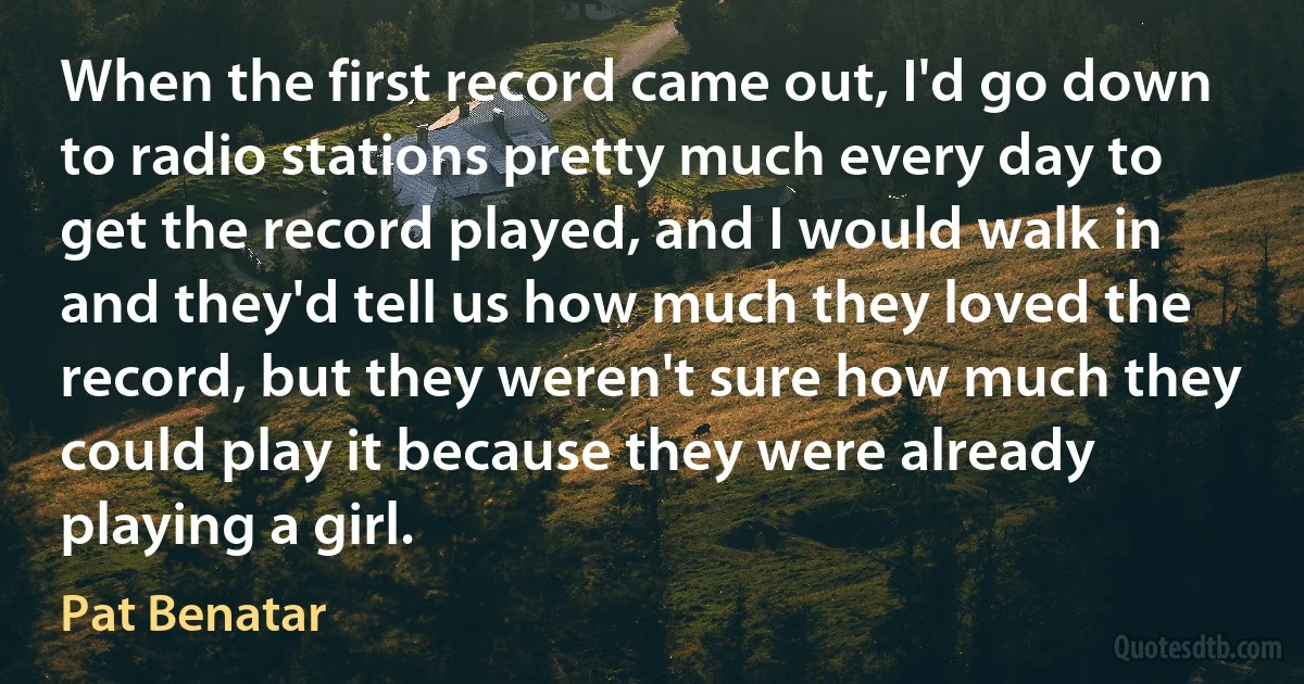 When the first record came out, I'd go down to radio stations pretty much every day to get the record played, and I would walk in and they'd tell us how much they loved the record, but they weren't sure how much they could play it because they were already playing a girl. (Pat Benatar)